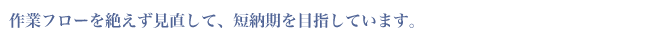 作業フローを絶えず見直して、短納期を目指しています。