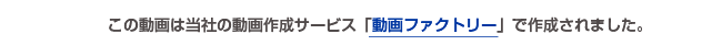 この動画は当社の動画作成サービス「動画ファクトリー」で作成されました。