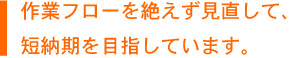 作業フローを絶えず見直して、短納期を目指しています。